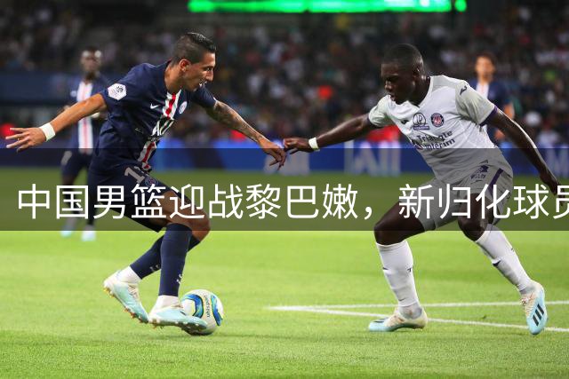 中国男篮迎战黎巴嫩，新归化球员或成关键选手