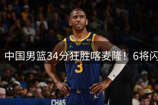 中国男篮34分狂胜喀麦隆！6将闪耀团结杯，残阵打出惊艳表现