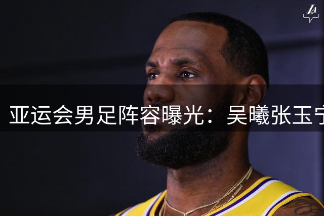 亚运会男足阵容曝光：吴曦张玉宁领衔，国脚全力助阵U23