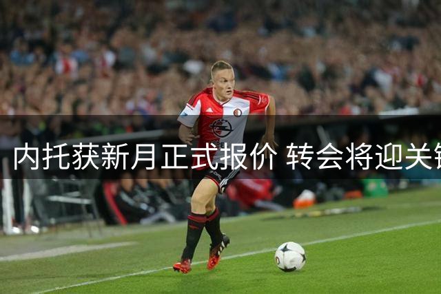内托获新月正式报价 转会将迎关键谈判阶段