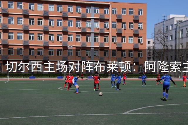 切尔西主场对阵布莱顿：阿隆索主场首战，费尔南德斯或无缘大名单