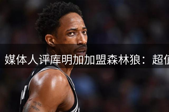 媒体人评库明加加盟森林狼：超值签约或将助力球队腾飞