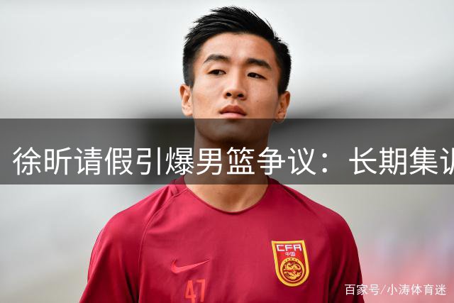 徐昕请假引爆男篮争议：长期集训能否破解体系困局？