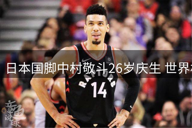 日本国脚中村敬斗26岁庆生 世界杯表现助其身价暴涨引豪门追逐