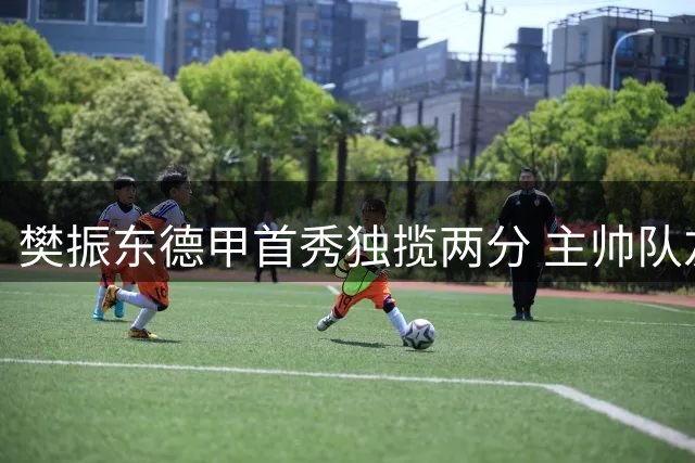樊振东德甲首秀独揽两分 主帅队友盛赞乒坛王者风范