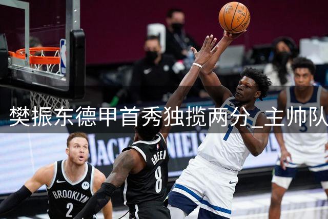樊振东德甲首秀独揽两分 主帅队友盛赞乒坛王者风范