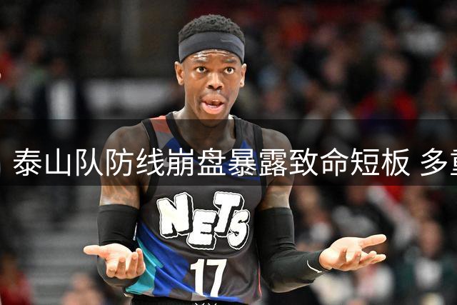 泰山队防线崩盘暴露致命短板 多重危机叠加致半场溃败