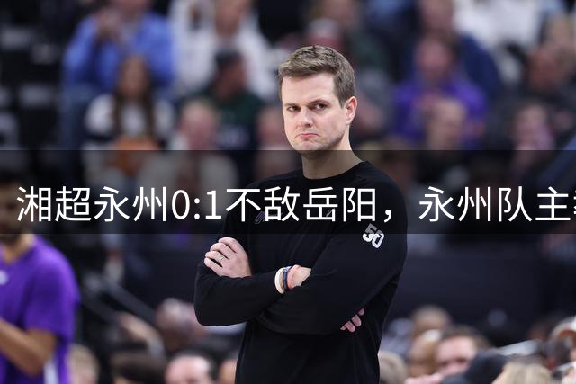 湘超永州0:1不敌岳阳，永州队主教练黄楚儒：永州队从来不是强队，逆袭冠军只是过去
