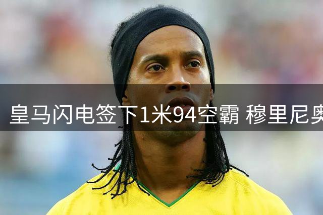 皇马闪电签下1米94空霸 穆里尼奥钦点新锋线支点
