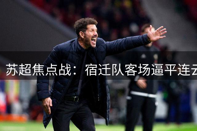 苏超焦点战：宿迁队客场逼平连云港，打破赛季无平局魔咒