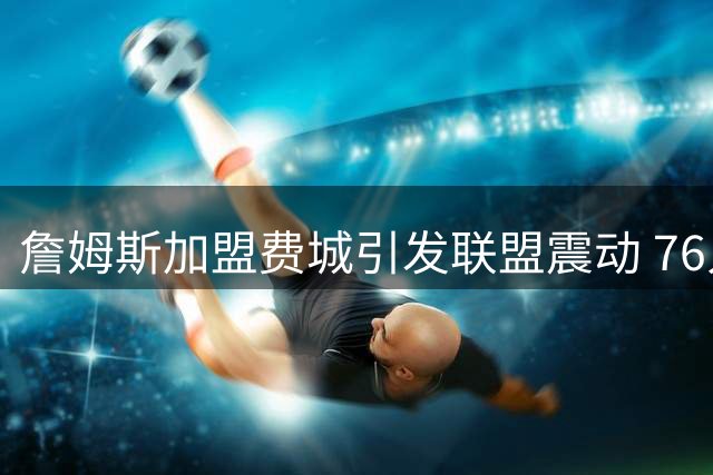詹姆斯加盟费城引发联盟震动 76人成新赛季最大夺冠热门