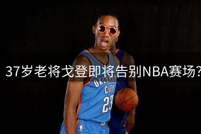 37岁老将戈登即将告别NBA赛场？
