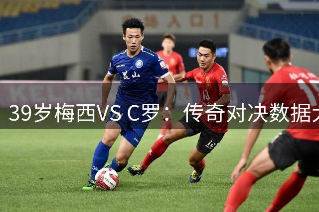 39岁梅西VS C罗：传奇对决数据大揭秘 进球助攻双维度谁更强